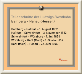Teilabschnitte der Ludwigs-Westbahn Bamberg - Hanau (Hessen)  Bamberg - Haßfurt - 1. August 1852 Haßfurt - Schweinfurt - 3. November 1852 Schweinfurt - Würzburg - 1. Juli 1854 Würzburg - Kahl (Main) - 1. Oktober 1854 Kahl (Main) - Hanau - 22. Juni 1854