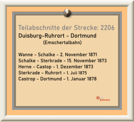Teilabschnitte der Strecke: 2206 Duisburg-Ruhrort - Dortmund                    (Emschertalbahn)  Wanne - Schalke - 2. November 1871 Schalke - Sterkrade - 15. November 1873 Herne - Castop - 1. Dezember 1873 Sterkrade - Ruhrort - 1. Juli 1875 Castrop - Dortmund - 1. Januar 1878