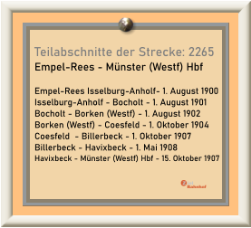 Teilabschnitte der Strecke: 2265 Empel-Rees - Münster (Westf) Hbf  Empel-Rees Isselburg-Anholf- 1. August 1900 Isselburg-Anholf - Bocholt - 1. August 1901 Bocholt - Borken (Westf) - 1. August 1902 Borken (Westf) - Coesfeld - 1. Oktober 1904 Coesfeld  - Billerbeck - 1. Oktober 1907 Billerbeck - Havixbeck - 1. Mai 1908 Havixbeck - Münster (Westf) Hbf - 15. Oktober 1907