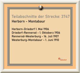 Teilabschnitte der Strecke: 3747 Herborn - Montabaur  Herborn-Driedorf 1. Mai 1906 Driedorf-Rennerod - 1. Oktoberz 1906 Rennerod-Westerburg - 16. Juli 1907 Westerburg-Montabaur - 1. Juni 1910