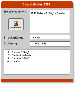 Daadetalbahn [9288] Streckennummern: Streckenlänge: 9288 Betzdorf (Sieg) - Daaden  9,9 km Eröffnung: 1. März 1886  	1.	Betzdorf (Sieg) 	2.	Niederdreisbach 	3.	Biersdorf (Ww) 	4.	Daaden Rheinland-Pfalz