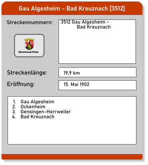 Gau Algesheim - Bad Kreuznach [3512] Streckennummern: Streckenlänge: 3512 Gau Algesheim -              Bad Kreuznach 19,9 km Eröffnung: 15. Mai 1902  	1.	Gau Algesheim 	2.	Ockenheim 	3.	Gensingen-Horrweiler 	4.	Bad Kreuznach Rheinland-Pfalz