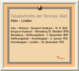 Teilabschnitte der Strecke: 2663 Köln - Lindlar  Köln - Mülheim - Bergisch Gladbach - 15. 12. 1868 Bergisch Gladbach - Bensberg 15. Oktober 1870 Bensberg - Hoffnungsthal - 1. Dezember 1891 Hoffnungsthal - Immekeppel - 2. Januar 1912 Immekeppel - Lindlar - 16. Dezember 1912
