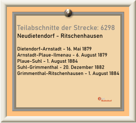 Teilabschnitte der Strecke: 6298  Neudietendorf - Ritschenhausen  Dietendorf-Arnstadt - 16. Mai 1879 Arnstadt-Plaue-Ilmenau - 6. August 1879 Plaue-Suhl - 1. August 1884 Suhl-Grimmenthal - 20. Dezember 1882 Grimmenthal-Ritschenhausen - 1. August 1884