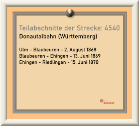 Teilabschnitte der Strecke: 4540 Donautalbahn (Württemberg)  Ulm - Blaubeuren - 2. August 1868 Blaubeuren - Ehingen - 13. Juni 1869 Ehingen - Riedlingen - 15. Juni 1870