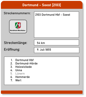Dortmund - Soest [2103]  Streckennummern: Streckenlänge: 2103 Dortmund Hbf - Soest   54 km Eröffnung: 9. Juli 1855 	1.	Dortmund Hbf 	2.	Dortmund-Hörde 	3.	Holzwickede 	4.	Unna 	5.	Lünern 	6.	Hemmerde 	7.	Werl Nordrhein-Westfalen