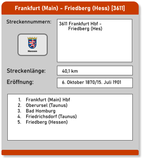 Frankfurt (Main) - Friedberg (Hess) [3611]  Streckennummern: Streckenlänge: 3611 Frankfurt Hbf -         Friedberg (Hes) 40,1 km Eröffnung: 6. Oktober 1870/15. Juli 1901 	1.	Frankfurt (Main) Hbf 	2.	Oberursel (Taunus) 	3.	Bad Homburg 	4.	Friedrichsdorf (Taunus) 	5.	Friedberg (Hessen)   Hessen