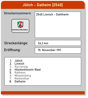 Jülich - Dalheim [2540] Streckennummern: Streckenlänge: 2540 Linnich - Dahlheim  34,3 km Eröffnung: 15. November 1911 	1.	Jülich 	2.	Linnich 	3.	Korrenzig 	4.	Hückenhovem-Baal 	5.	Ratheim 	6.	Wassenberg 	7.	Rostenthal 	8.	Dalheim  Nordrhein-Westfalen