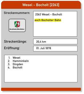 Wesel - Bocholt [2263] Streckennummern: Streckenlänge:  2263 Wesel - Bocholt  auch Bocholter Bahn 20,4 km Eröffnung: 01. Juli 1878 	1.	Wesel 	2.	Hamminkeln 	3.	Dingden 	4.	Bocholt Nordrhein-Westfalen