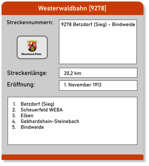 Westerwaldbahn [9278] Streckennummern: Streckenlänge: 9278 Betzdorf (Sieg) - Bindweide   20,2 km Eröffnung: 1. November 1913  	1.	Betzdorf (Sieg) 	2.	Scheuerfeld WEBA 	3.	Elben 	4.	Gebhardshain-Steinebach 	5.	Bindweide Rheinland-Pfalz