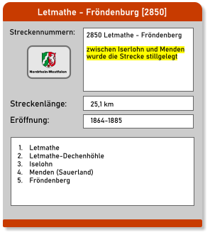 Letmathe - Fröndenburg [2850] Streckennummern: Streckenlänge: 2850 Letmathe - Fröndenberg  zwischen Iserlohn und Menden wurde die Strecke stillgelegt  25,1 km Eröffnung: 1864-1885 	1.	Letmathe 	2.	Letmathe-Dechenhöhle 	3.	Iselohn 	4.	Menden (Sauerland) 	5.	Fröndenberg  Nordrhein-Westfalen