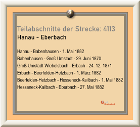 Teilabschnitte der Strecke: 4113 Hanau - Eberbach  Hanau - Babenhausen - 1. Mai 1882 Babenhausen - Groß Umstadt - 29. Juni 1870 Groß Umstadt-Wiebelsbach - Erbach - 24. 12. 1871 Erbach - Beerfelden-Hetzbach - 1. März 1882 Beerfelden-Hetzbach - Hesseneck-Kailbach - 1. Mai 1882 Hesseneck-Kailbach - Eberbach - 27. Mai 1882