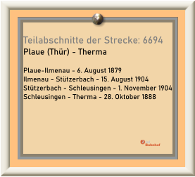 Teilabschnitte der Strecke: 6694 Plaue (Thür) - Therma  Plaue-Ilmenau - 6. August 1879 Ilmenau - Stützerbach - 15. August 1904 Stützerbach - Schleusingen - 1. November 1904 Schleusingen - Therma - 28. Oktober 1888