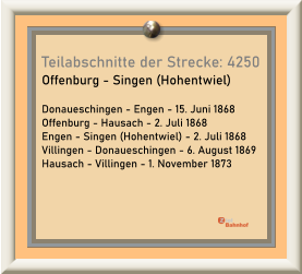Teilabschnitte der Strecke: 4250 Offenburg - Singen (Hohentwiel)  Donaueschingen - Engen - 15. Juni 1868 Offenburg - Hausach - 2. Juli 1868 Engen - Singen (Hohentwiel) - 2. Juli 1868 Villingen - Donaueschingen - 6. August 1869 Hausach - Villingen - 1. November 1873