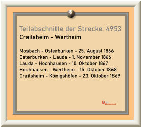 Teilabschnitte der Strecke: 4953 Crailsheim - Wertheim  Mosbach - Osterburken - 25. August 1866 Osterburken - Lauda - 1. November 1866 Lauda - Hochhausen - 10. Oktober 1867 Hochhausen - Wertheim - 15. Oktober 1868 Crailsheim - Königshöfen - 23. Oktober 1869
