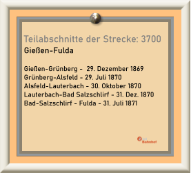 Teilabschnitte der Strecke: 3700  Gießen-Fulda  Gießen-Grünberg -  29. Dezember 1869 Grünberg-Alsfeld - 29. Juli 1870 Alsfeld-Lauterbach - 30. Oktober 1870 Lauterbach-Bad Salzschlirf - 31. Dez. 1870 Bad-Salzschlirf - Fulda - 31. Juli 1871