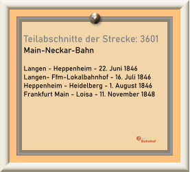 Teilabschnitte der Strecke: 3601  Main-Neckar-Bahn  Langen - Heppenheim - 22. Juni 1846 Langen- Ffm-Lokalbahnhof - 16. Juli 1846 Heppenheim - Heidelberg - 1. August 1846 Frankfurt Main - Loisa - 11. November 1848