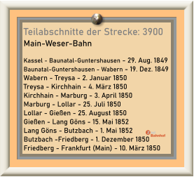 Teilabschnitte der Strecke: 3900 Main-Weser-Bahn  Kassel - Baunatal-Guntershausen - 29. Aug. 1849 Baunatal-Guntershausen - Wabern - 19. Dez. 1849 Wabern - Treysa - 2. Januar 1850 Treysa - Kirchhain - 4. März 1850 Kirchhain - Marburg - 3. April 1850 Marburg - Lollar - 25. Juli 1850 Lollar - Gießen - 25. August 1850 Gießen - Lang Göns - 15. Mai 1852 Lang Göns - Butzbach - 1. Mai 1852 Butzbach -Friedberg - 1. Dezember 1850 Friedberg - Frankfurt (Main) - 10. März 1850