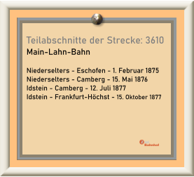 Teilabschnitte der Strecke: 3610 Main-Lahn-Bahn  Niederselters - Eschofen - 1. Februar 1875 Niederselters - Camberg - 15. Mai 1876 Idstein - Camberg - 12. Juli 1877 Idstein - Frankfurt-Höchst - 15. Oktober 1877