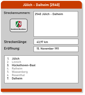 Jülich - Dalheim [2540] Streckennummern: Streckenlänge: 2540 Jülich - Dalheim  43,97 km Eröffnung: 15. November 1911 	1.	Jülich 	2.	Linnich 	3.	Hückelhoven-Baal 	4.	Ratheim 	5.	Wassenberg 	6.	Rosenthal 	7.	Dalheim Nordrhein-Westfalen