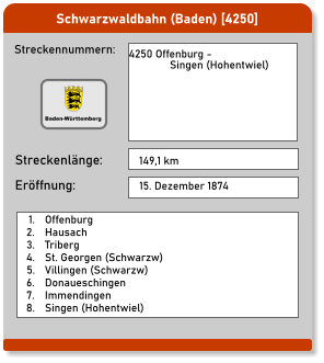 Schwarzwaldbahn (Baden) [4250] Streckennummern: Streckenlänge: 4250 Offenburg -                Singen (Hohentwiel)  149,1 km Eröffnung: 15. Dezember 1874 	1.	Offenburg 	2.	Hausach 	3.	Triberg 	4.	St. Georgen (Schwarzw) 	5.	Villingen (Schwarzw) 	6.	Donaueschingen 	7.	Immendingen 	8.	Singen (Hohentwiel) Baden-Württemberg