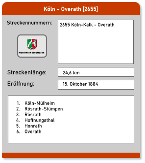 Köln - Overath [2655] Streckennummern: Streckenlänge: 2655 Köln-Kalk - Overath   24,6 km Eröffnung: 15. Oktober 1884  	1.	Köln-Mülheim 	2.	Rösrath-Stümpen 	3.	Rösrath 	4.	Hoffnungsthal 	5.	Honrath 	6.	Overath Nordrhein-Westfalen