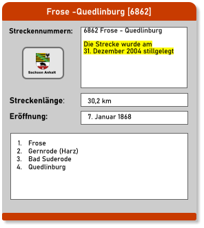 Frose -Quedlinburg [6862] Streckennummern: Streckenlänge: 6862 Frose - Quedlinburg  Die Strecke wurde am  31. Dezember 2004 stillgelegt  30,2 km Eröffnung: 7. Januar 1868 	1.	Frose 	2.	Gernrode (Harz) 	3.	Bad Suderode 	4.	Quedlinburg Sachsen Anhalt