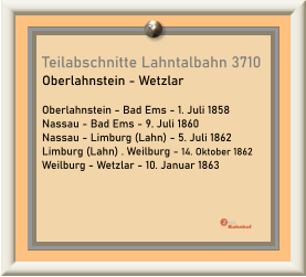 Teilabschnitte Lahntalbahn 3710 Oberlahnstein - Wetzlar  Oberlahnstein - Bad Ems - 1. Juli 1858 Nassau - Bad Ems - 9. Juli 1860 Nassau - Limburg (Lahn) - 5. Juli 1862 Limburg (Lahn) . Weilburg - 14. Oktober 1862 Weilburg - Wetzlar - 10. Januar 1863
