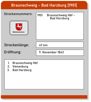 Braunschweig - Bad Harzburg [1901] Streckennummern: Streckenlänge: 1901     Braunschweig Hbf -                 Bad Harzburg  47 km Eröffnung: 9. November 1843   	1.	Braunschweig Hbf 	2.	Vienenburg 	3.	Bad Harzburg Niedersachsen