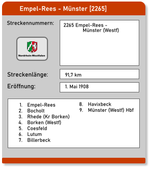 Empel-Rees - Münster [2265]  Streckennummern: Streckenlänge:  2265 Empel-Rees -                 Münster (Westf) 91,7 km Eröffnung: 1. Mai 1908 	1.	Empel-Rees 	2.	Bocholt 	3.	Rhede (Kr Borken) 	4.	Borken (Westf) 	5.	Coesfeld 	6.	Lutum 	7.	Billerbeck 	8.	Havixbeck 	9.	Münster (Westf) Hbf  Nordrhein-Westfalen