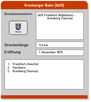 Kronberger Bahn [3615] Streckennummern: Streckenlänge: 3615 Frankfurt-Rödelheim -              Kronberg (Taunus)   9,5 km Eröffnung: 1. November 1875 	1.	Frankfurt-Hoechst 	2.	Eschborn 	3.	Kronberg (Taunus) Hessen