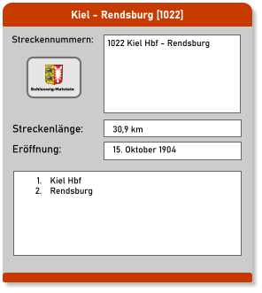 Kiel - Rendsburg [1022]  Streckennummern: Streckenlänge: 1022 Kiel Hbf - Rendsburg  30,9 km Eröffnung: 15. Oktober 1904 	1.	Kiel Hbf 	2.	Rendsburg  Schleswig-Holstein