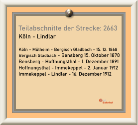 Teilabschnitte der Strecke: 2663 Köln - Lindlar  Köln - Mülheim - Bergisch Gladbach - 15. 12. 1868 Bergisch Gladbach - Bensberg 15. Oktober 1870 Bensberg - Hoffnungsthal - 1. Dezember 1891 Hoffnungsthal - Immekeppel - 2. Januar 1912 Immekeppel - Lindlar - 16. Dezember 1912