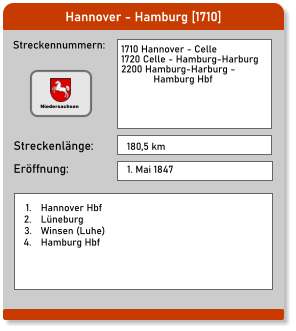 Hannover - Hamburg [1710] Streckennummern: Streckenlänge: 1710 Hannover - Celle 1720 Celle - Hamburg-Harburg 2200 Hamburg-Harburg -             Hamburg Hbf  180,5 km Eröffnung: 1. Mai 1847 	1.	Hannover Hbf 	2.	Lüneburg 	3.	Winsen (Luhe) 	4.	Hamburg Hbf Niedersachsen