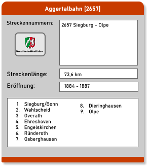 Aggertalbahn [2657] Streckennummern: Streckenlänge: 2657 Siegburg - Olpe     73,6 km Eröffnung: 1884 - 1887 	1.	Siegburg/Bonn 	2.	Wahlscheid 	3.	Overath 	4.	Ehreshoven 	5.	Engelskirchen 	6.	Ründeroth 	7.	Osberghausen 	8.	Dieringhausen 	9.	Olpe Nordrhein-Westfalen
