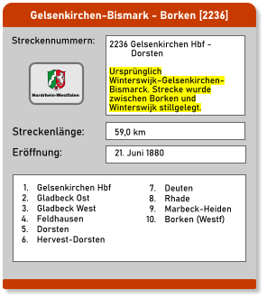 Gelsenkirchen-Bismark - Borken [2236] Streckennummern: Streckenlänge: 2236 Gelsenkirchen Hbf -          Dorsten  Ursprünglich Winterswijk–Gelsenkirchen-Bismarck. Strecke wurde zwischen Borken und Winterswijk stillgelegt.  59,0 km Eröffnung: 21. Juni 1880 	1.	Gelsenkirchen Hbf 	2.	Gladbeck Ost 	3.	Gladbeck West 	4.	Feldhausen 	5.	Dorsten 	6.	Hervest-Dorsten 	7.	Deuten 	8.	Rhade 	9.	Marbeck-Heiden 	10.	Borken (Westf) Nordrhein-Westfalen