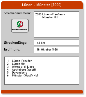 Lünen - Münster [2000] Streckennummern: Streckenlänge: 2000 Lünen-Preußen -           Münster Hbf  45 km Eröffnung: 18. Oktober 1928 	1.	Lünen-Preußen 	2.	Lünen Hbf 	3.	Werne a. d. Lippe 	4.	Ascheberg (Westf) 	5.	Davensberg 	6.	Münster (Westf) Hbf  Nordrhein-Westfalen