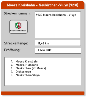 Moers Kreisbahn - Neukirchen-Vluyn [9231]  Streckennummern: Streckenlänge: 9230 Moers Kreisbahn - Vluyn   19,46 km Eröffnung: 1. Mai 1909 	1.	Moers Kreisbahn 	2.	Moers-Hülsdonk 	3.	Neukirchen (Kr Moers) 	4.	Dickschede 	5.	Neukirchen-Vluyn Nordrhein-Westfalen
