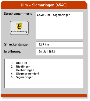 Ulm - Sigmaringen [4540] Streckennummern: Streckenlänge: 4540 Ulm - Sigmaringen    92,7 km Eröffnung: 26. Juli 1873 	1.	Ulm Hbf 	2.	Riedlingen 	3.	Herbertingen 	4.	Siegmarinendorf 	5.	Sigmaringen  Baden-Württemberg