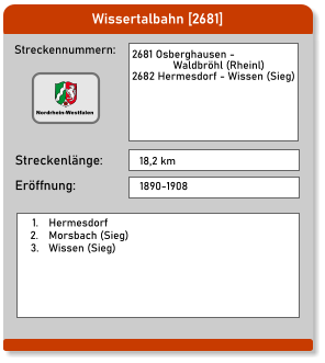 Wissertalbahn [2681] Streckennummern: Streckenlänge:  2681 Osberghausen -                 Waldbröhl (Rheinl)  2682 Hermesdorf - Wissen (Sieg) 18,2 km Eröffnung: 1890-1908 	1.	Hermesdorf 	2.	Morsbach (Sieg) 	3.	Wissen (Sieg) Nordrhein-Westfalen