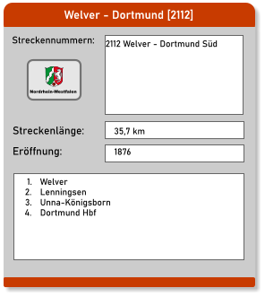 Welver - Dortmund [2112] Streckennummern: Streckenlänge: 2112 Welver - Dortmund Süd 35,7 km Eröffnung: 1876 	1.	Welver 	2.	Lenningsen 	3.	Unna-Königsborn 	4.	Dortmund Hbf Nordrhein-Westfalen
