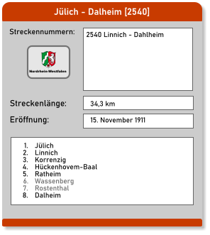 Jülich - Dalheim [2540] Streckennummern: Streckenlänge: 2540 Linnich - Dahlheim  34,3 km Eröffnung: 15. November 1911 	1.	Jülich 	2.	Linnich 	3.	Korrenzig 	4.	Hückenhovem-Baal 	5.	Ratheim 	6.	Wassenberg 	7.	Rostenthal 	8.	Dalheim  Nordrhein-Westfalen