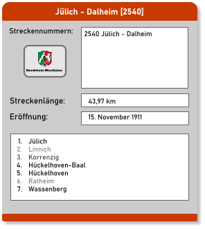 Jülich - Dalheim [2540] Streckennummern: Streckenlänge: 2540 Jülich - Dalheim  43,97 km Eröffnung: 15. November 1911 	1.	Jülich 	2.	Linnich 	3.	Korrenzig 	4.	Hückelhoven-Baal 	5.	Hückelhoven 	6.	Ratheim 	7.	Wassenberg Nordrhein-Westfalen