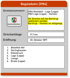 Begatalbahn [2984] Streckennummern: Streckenlänge: 2984 Bielefeld - Lage (Lippe) 2983 Lage (Lippe) - Hameln  Die Strecke soll bis Barntrup reaktiviert werden.  Barntrup - Hameln ist stillgelegt. 71.7 km Eröffnung: 30. Oktober 1897 	1.	Bielefeld Hbf 	2.	Oerlinghausen 	3.	Ehlenbruch 	4.	Lage (LIppe) 	5.	Lemgo 	6.	Brake (Lippe)  Nordrhein-Westfalen