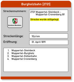 Burgholzbahn [2721] Streckennummern: Streckenlänge: 2721 Wuppertal-Steinbeck -          Wuppertal-Cronenberg Bf  Strecke wurde stillgelegt. 10,6 km Eröffnung: 01. April 1891 	1.	Wuppertal-Steinbeck 	2.	Wuppertal-Burgholz 	3.	Wuppertal-Küllenhahn 	4.	Wuppertal Cronenberg  Nordrhein-Westfalen