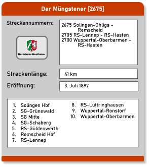 Der Müngstener [2675] Streckennummern: Streckenlänge: 2675 Solingen-Ohligs -              Remscheid 2705 RS-Lennep - RS-Hasten 2700 Wuppertal-Oberbarmen -              RS-Hasten  41 km Eröffnung: 3. Juli 1897 	1.	Solingen Hbf 	2.	SG-Grünewald 	3.	SG Mitte 	4.	SG-Schaberg 	5.	RS-Güldenwerth 	6.	Remscheid Hbf 	7.	RS-Lennep 	8.	RS-Lüttringhausen 	9.	Wuppertal-Ronstorf 	10.	Wuppertal-Oberbarmen  Nordrhein-Westfalen