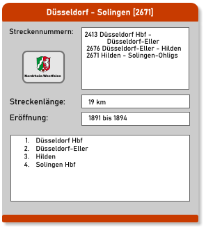 Düsseldorf - Solingen [2671]  Streckennummern: Streckenlänge: 2413 Düsseldorf Hbf -              Düsseldorf-Eller  2676 Düsseldorf-Eller - Hilden  2671 Hilden - Solingen-Ohligs  19 km Eröffnung: 1891 bis 1894   	1.	Düsseldorf Hbf 	2.	Düsseldorf-Eller 	3.	Hilden 	4.	Solingen Hbf  Nordrhein-Westfalen