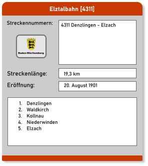 Elztalbahn [4311]  Streckennummern: Streckenlänge: 4311 Denzlingen - Elzach 19,3 km Eröffnung: 20. August 1901 	1.	Denzlingen 	2.	Waldkirch 	3.	Kollnau 	4.	Niederwinden 	5.	Elzach   Baden-Württemberg