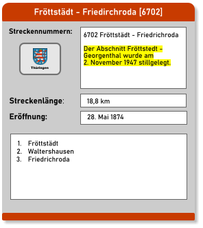 Fröttstädt - Friedirchroda [6702] Streckennummern: Streckenlänge: 6702 Fröttstädt - Friedrichroda  Der Abschnitt Fröttstedt -  Georgenthal wurde am  2. November 1947 stillgelegt.  18,8 km Eröffnung: 28. Mai 1874 	1.	Fröttstädt 	2.	Waltershausen 	3.	Friedrichroda Thüringen