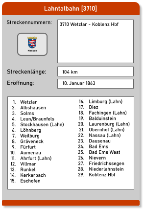 Lahntalbahn [3710] Streckennummern: Streckenlänge: 3710 Wetzlar - Koblenz Hbf  104 km Eröffnung: 10. Januar 1863 	1.	Wetzlar 	2.	Albshausen 	3.	Solms 	4.	Leun/Braunfels 	5.	Stockhausen (Lahn) 	6.	Löhnberg 	7.	Weilburg 	8.	Gräveneck 	9.	Fürfurt 	10.	Aumenau 	11.	Ahrfurt (Lahn) 	12.	Villmar 	13.	Runkel 	14.	Kerkerbach 	15.	Eschofen 	16.	Limburg (Lahn) 	17.	Diez 	18.	Fachingen (Lahn) 	19.	Balduinstein 	20.	Laurenburg (Lahn) 	21.	Obernhof (Lahn) 	22.	Nassau (Lahn) 	23.	Dausenau 	24.	Bad Ems 	25.	Bad Ems West 	26.	Nievern 	27.	Friedrichssegen 	28.	Niederlahnstein 	29.	Koblenz Hbf Hessen